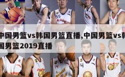 中国男篮vs韩国男篮直播,中国男篮vs韩国男篮2019直播